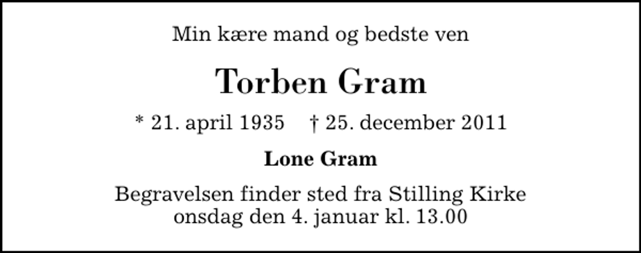 <p>Min kære mand og bedste ven<br />Torben Gram<br />* 21. april 1935 ✝ 25. december 2011<br />Lone Gram<br />Begravelsen finder sted fra Stilling Kirke onsdag den 4. januar kl. 13.00</p>