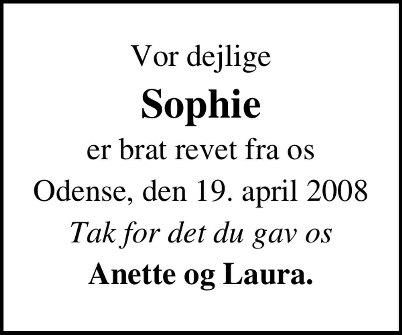 <p>Vor dejlige<br />Sophie<br />er brat revet fra os<br />Odense, den 19. april 2008<br />Tak for det du gav os<br />Anette og Laura.</p>