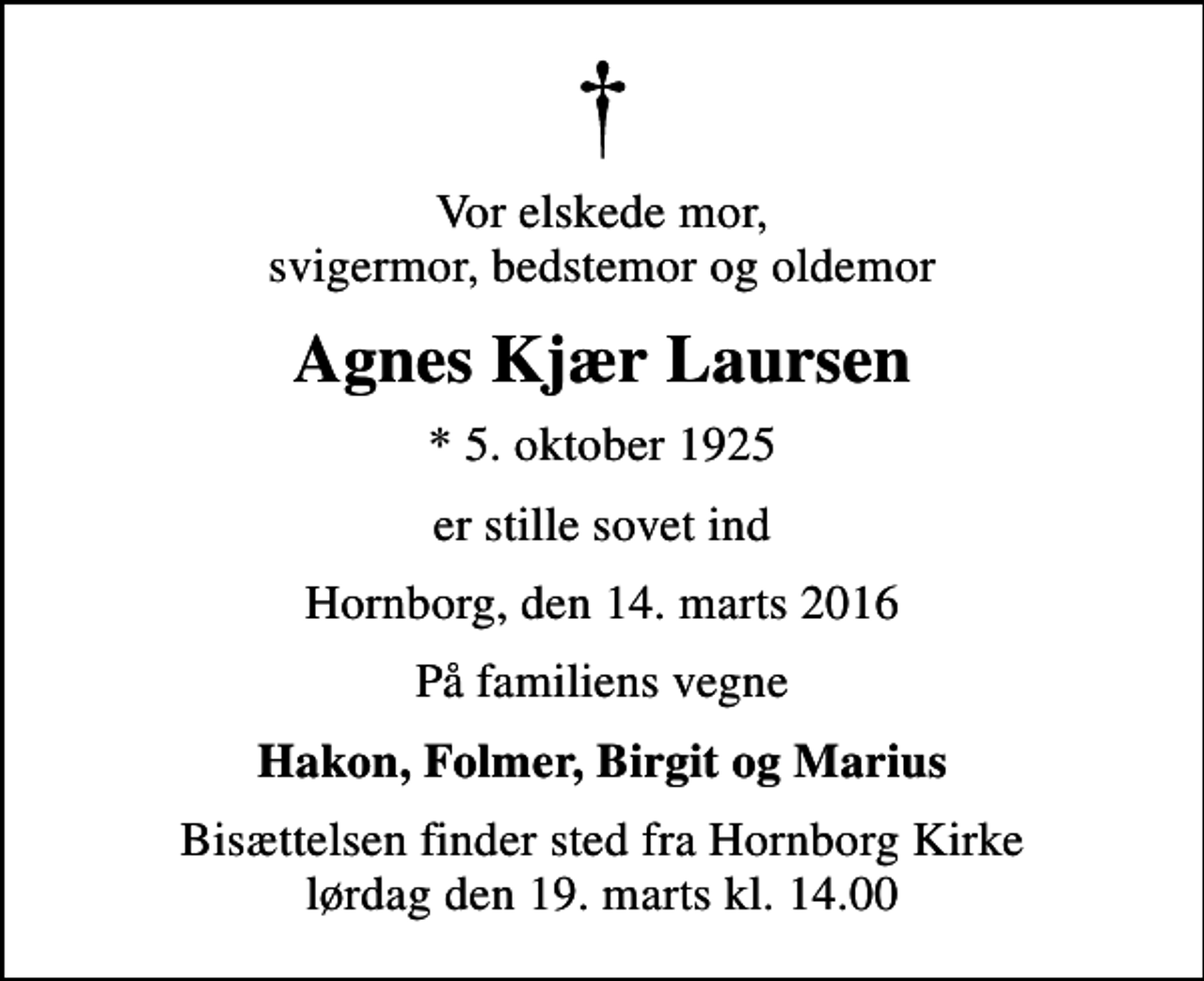 <p>Vor elskede mor, svigermor, bedstemor og oldemor<br />Agnes Kjær Laursen<br />* 5. oktober 1925<br />er stille sovet ind<br />Hornborg, den 14. marts 2016<br />På familiens vegne<br />Hakon, Folmer, Birgit og Marius<br />Bisættelsen finder sted fra Hornborg Kirke lørdag den 19. marts kl. 14.00</p>