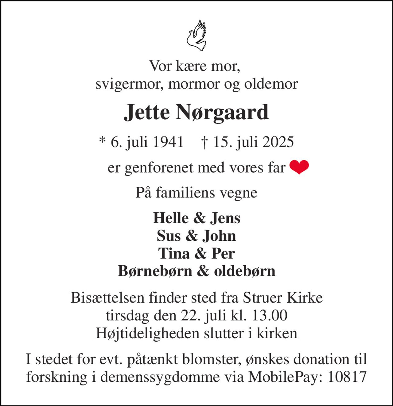 Vor kære mor,  svigermor, mormor og oldemor 
Jette Nørgaard 
*​ 6. juli 1941​    †​ 15. juli 2025 
er genforenet med vores far 
På familiens vegne 
Helle & Jens Sus & John Tina & Per Børnebørn & oldebørn 
Bisættelsen​ finder sted fra Struer Kirke​ tirsdag den 22. juli​ kl. 13.00 Højtideligheden slutter i kirken 
I stedet for evt. påtænkt blomster, ønskes donation til forskning i demenssygdomme via MobilePay: 10817