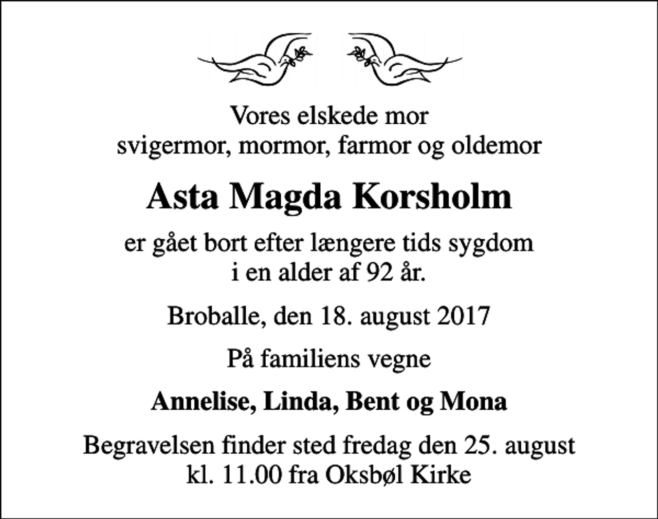 <p>Vores elskede mor svigermor, mormor, farmor og oldemor<br />Asta Magda Korsholm<br />er gået bort efter længere tids sygdom i en alder af 92 år.<br />Broballe, den 18. august 2017<br />På familiens vegne<br />Annelise, Linda, Bent og Mona<br />Begravelsen finder sted fredag den 25. august kl. 11.00 fra Oksbøl Kirke</p>