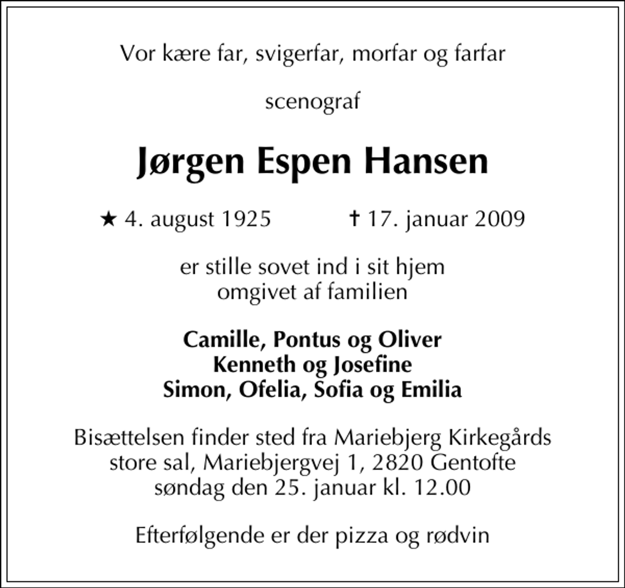 <p>Vor kære far, svigerfar, morfar og farfar<br />scenograf<br />Jørgen Espen Hansen<br />* 4. august 1925 ✝ 17. januar 2009<br />er stille sovet ind i sit hjem omgivet af familien<br />Camille, Pontus og Oliver Kenneth og Josefine Simon, Ofelia, Sofia og Emilia<br />Bisættelsen finder sted fra Mariebjerg Kirkegårds store sal, Mariebjergvej 1, 2820 Gentofte søndag den 25. januar kl. 12.00.<br />Efterfølgende er der pizza og rødvin.</p>