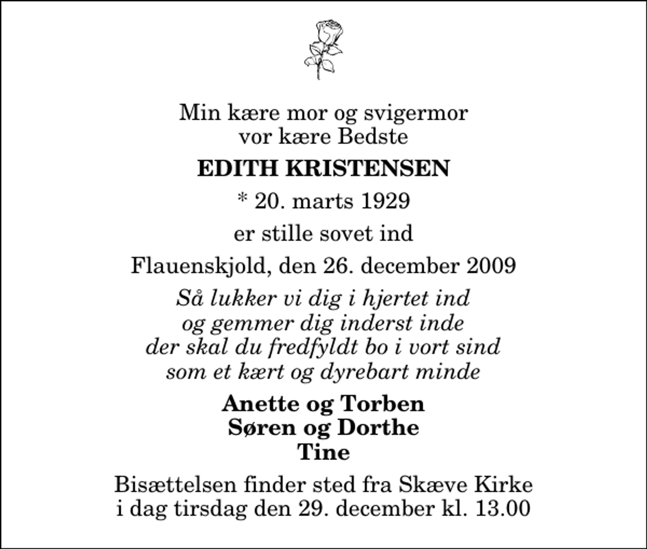 <p>Min kære mor og svigermor vor kære Bedste<br />Edith Kristensen<br />* 20. marts 1929<br />er stille sovet ind<br />Flauenskjold, den 26. december 2009<br />Så lukker vi dig i hjertet ind og gemmer dig inderst inde der skal du fredfyldt bo i vort sind som et kært og dyrebart minde<br />Anette og Torben Søren og Dorthe Tine<br />Bisættelsen finder sted fra Skæve Kirke i dag tirsdag den 29. december kl. 13.00</p>