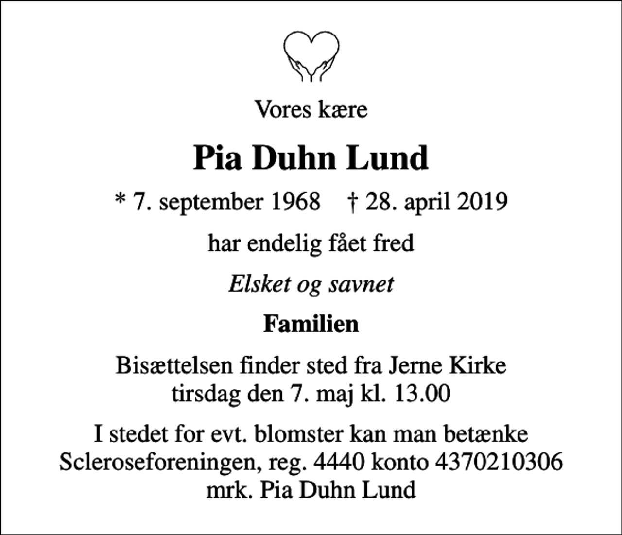 <p>Vores kære<br />Pia Duhn Lund<br />* 7. september 1968 ✝ 28. april 2019<br />har endelig fået fred<br />Elsket og savnet<br />Familien<br />Bisættelsen finder sted fra Jerne Kirke tirsdag den 7. maj kl. 13.00<br />I stedet for evt. blomster kan man betænke<br />Scleroseforeningen reg.4440konto4370210306mrk. Pia Duhn<br />Lund</p>