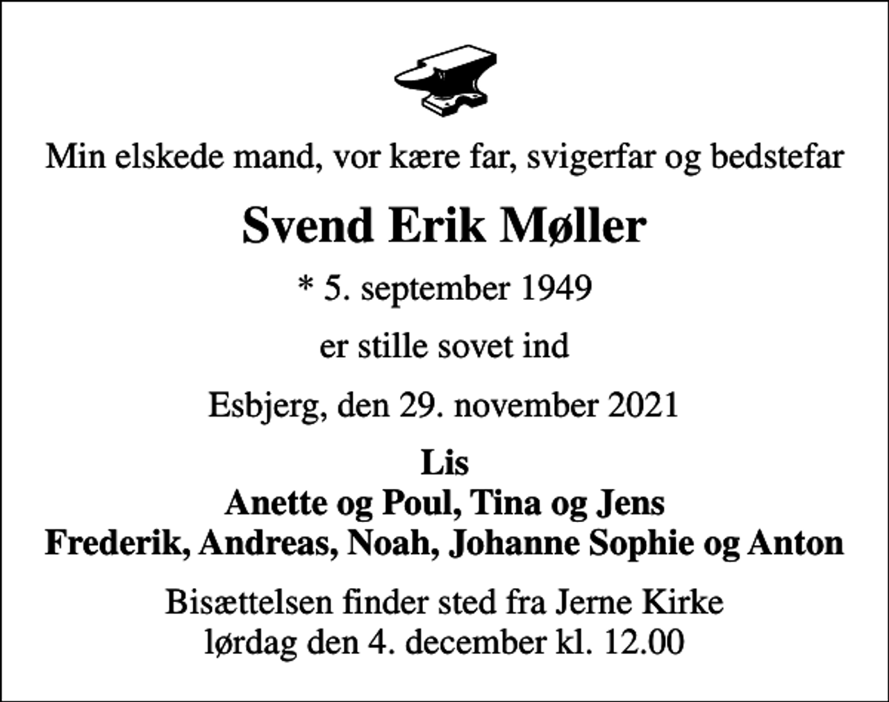 <p>Min elskede mand, vor kære far, svigerfar og bedstefar<br />Svend Erik Møller<br />* 5. september 1949<br />er stille sovet ind<br />Esbjerg, den 29. november 2021<br />Lis Anette og Poul, Tina og Jens Frederik, Andreas, Noah, Johanne Sophie og Anton<br />Bisættelsen finder sted fra Jerne Kirke lørdag den 4. december kl. 12.00</p>