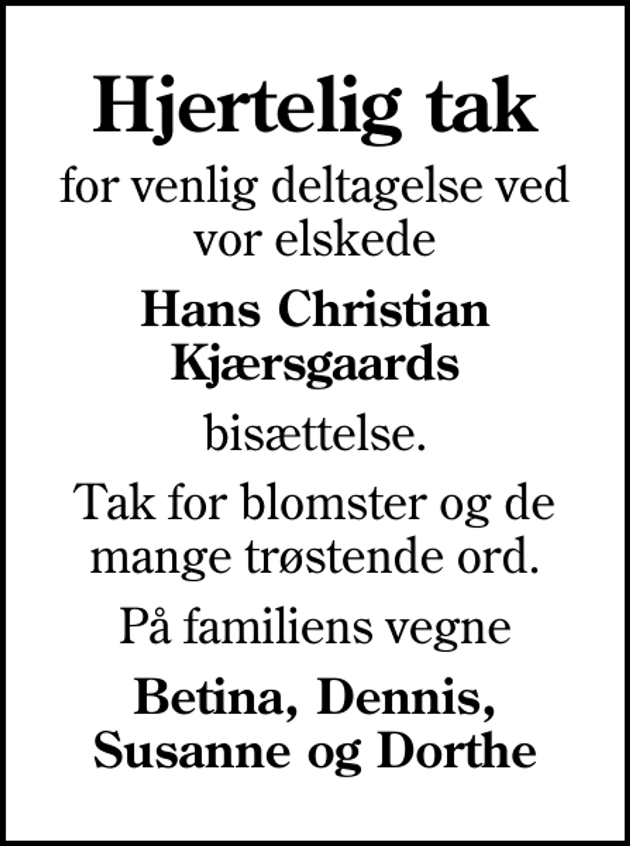 <p>Hjertelig tak<br />for venlig deltagelse ved vor elskede<br />Hans Christian Kjærsgaards<br />bisættelse.<br />Tak for blomster og de mange trøstende ord.<br />På familiens vegne<br />Betina, Dennis, Susanne og Dorthe</p>