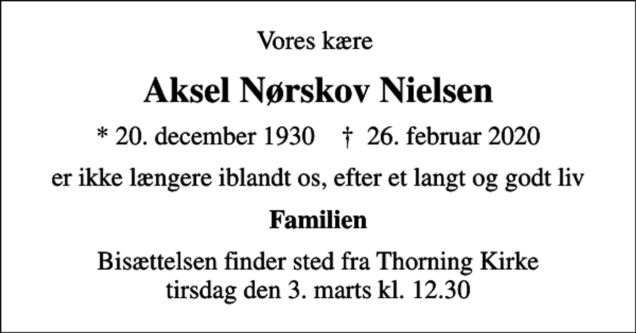 <p>Vores kære<br />Aksel Nørskov Nielsen<br />* 20. december 1930 ✝ 26. februar 2020<br />er ikke længere iblandt os, efter et langt og godt liv<br />Familien<br />Bisættelsen finder sted fra Thorning Kirke tirsdag den 3. marts kl. 12.30</p>