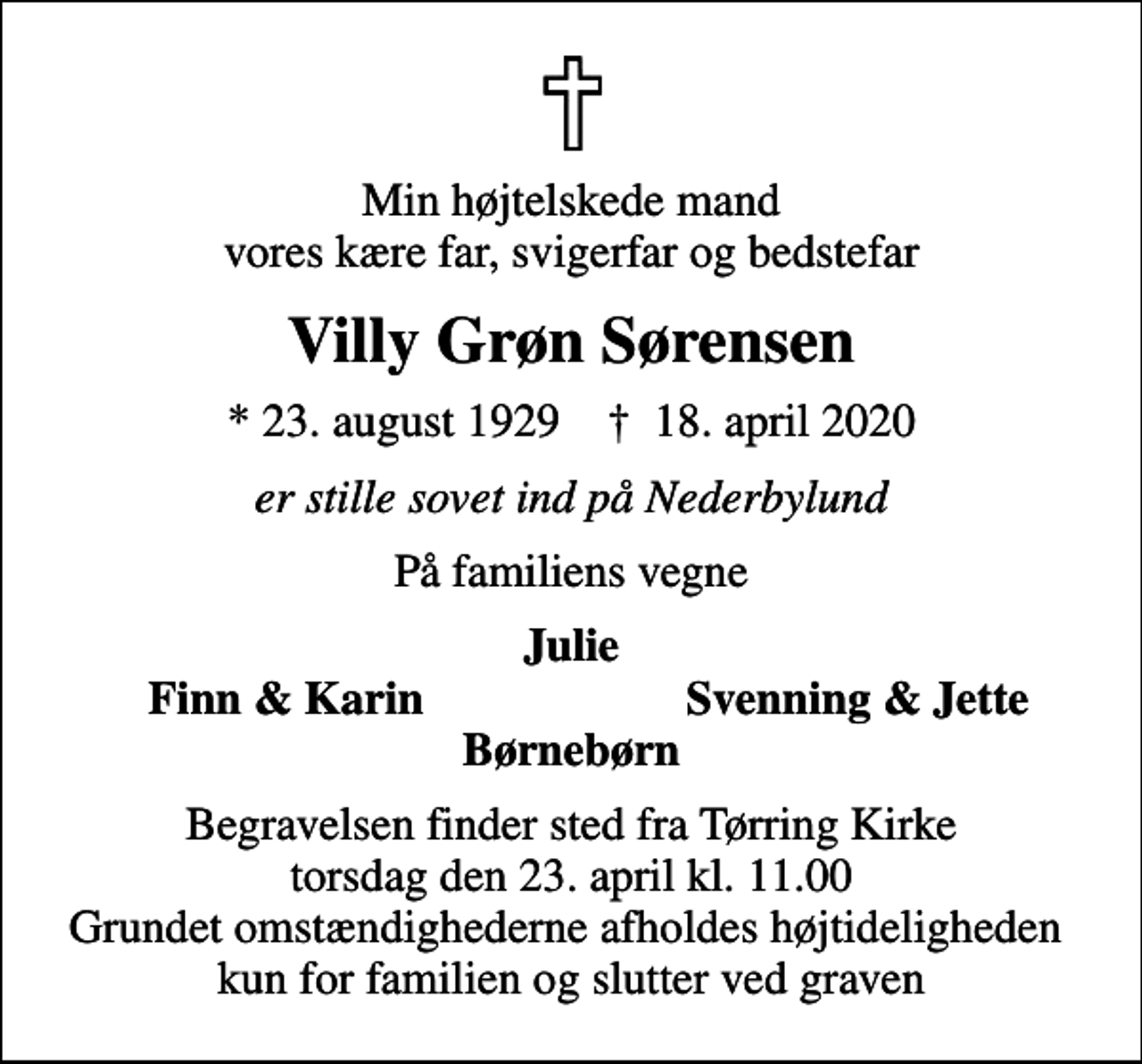 <p>Min højtelskede mand vores kære far, svigerfar og bedstefar<br />Villy Grøn Sørensen<br />* 23. august 1929 ✝ 18. april 2020<br />er stille sovet ind på Nederbylund<br />På familiens vegne<br />Julie<br />Finn &amp; Karin<br />Svenning &amp; Jette<br />Begravelsen finder sted fra Tørring Kirke torsdag den 23. april kl. 11.00 Grundet omstændighederne afholdes højtideligheden kun for familien og slutter ved graven</p>