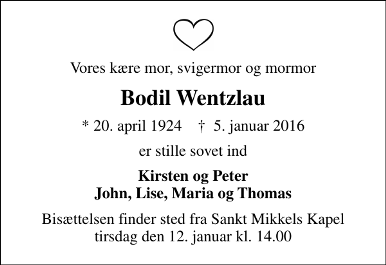 <p>Vores kære mor, svigermor og mormor<br />Bodil Wentzlau<br />* 20. april 1924 ✝ 5. januar 2016<br />er stille sovet ind<br />Kirsten og Peter John, Lise, Maria og Thomas<br />Bisættelsen finder sted fra Sankt Mikkels Kapel tirsdag den 12. januar kl. 14.00</p>