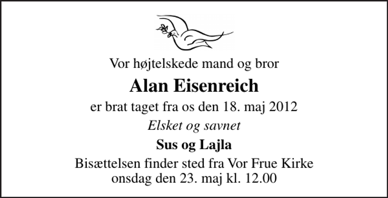 <p>Vor højtelskede mand og bror<br />Alan Eisenreich<br />er brat taget fra os den 18. maj 2012<br />Elsket og savnet<br />Sus og Lajla<br />Bisættelsen finder sted fra Vor Frue Kirke onsdag den 23. maj kl. 12.00</p>
