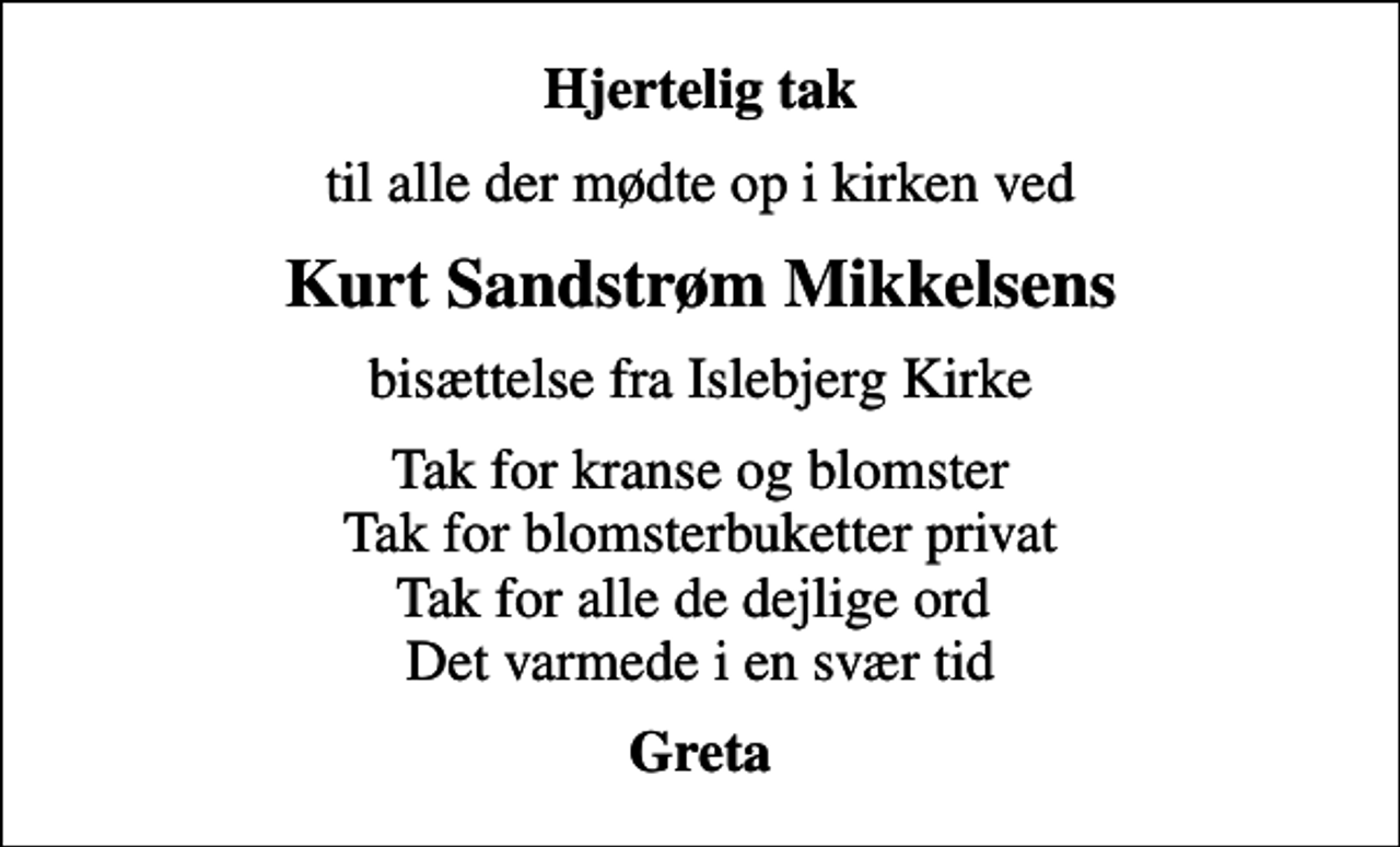 <p>Hjertelig tak<br />til alle der mødte op i kirken ved<br />Kurt Sandstrøm Mikkelsens<br />bisættelse fra Islebjerg Kirke<br />Tak for kranse og blomster Tak for blomsterbuketter privat Tak for alle de dejlige ord Det varmede i en svær tid<br />Greta</p>