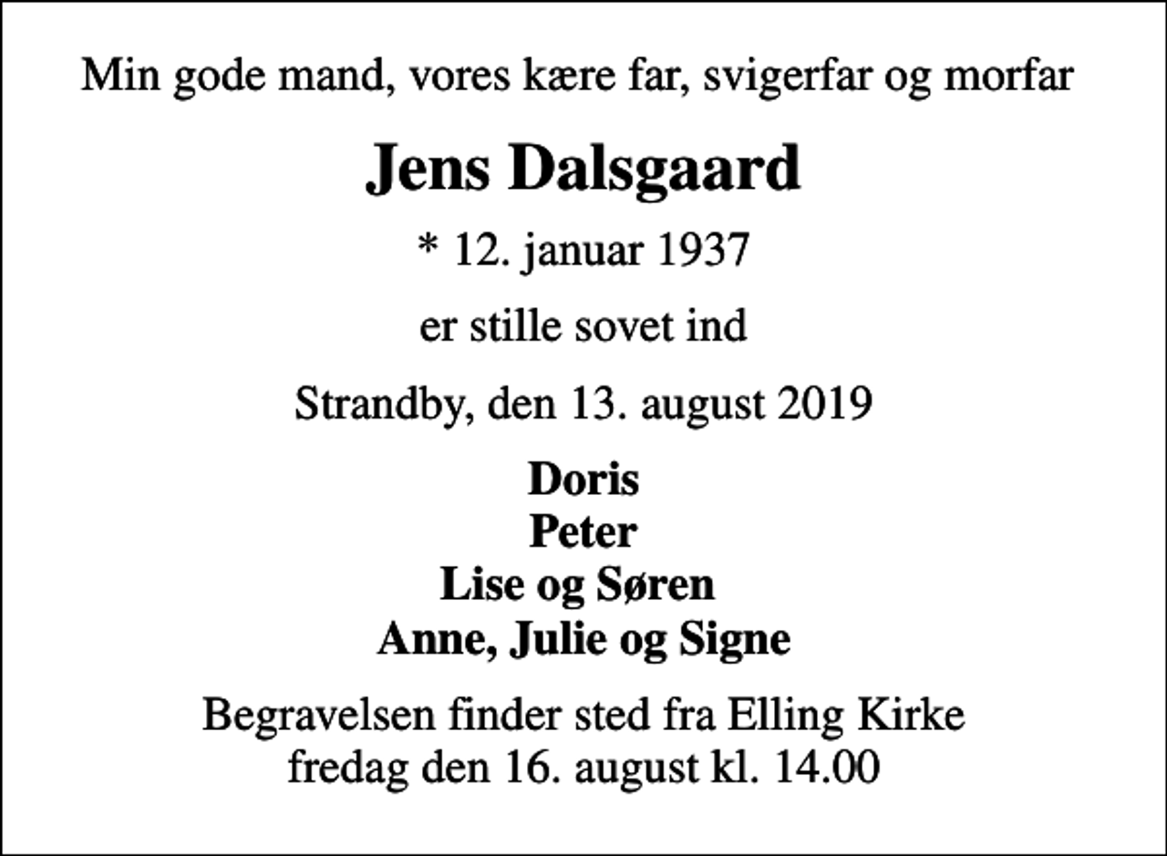 <p>Min gode mand, vores kære far, svigerfar og morfar<br />Jens Dalsgaard<br />* 12. januar 1937<br />er stille sovet ind<br />Strandby, den 13. august 2019<br />Doris Peter Lise og Søren Anne, Julie og Signe<br />Begravelsen finder sted fra Elling Kirke fredag den 16. august kl. 14.00</p>