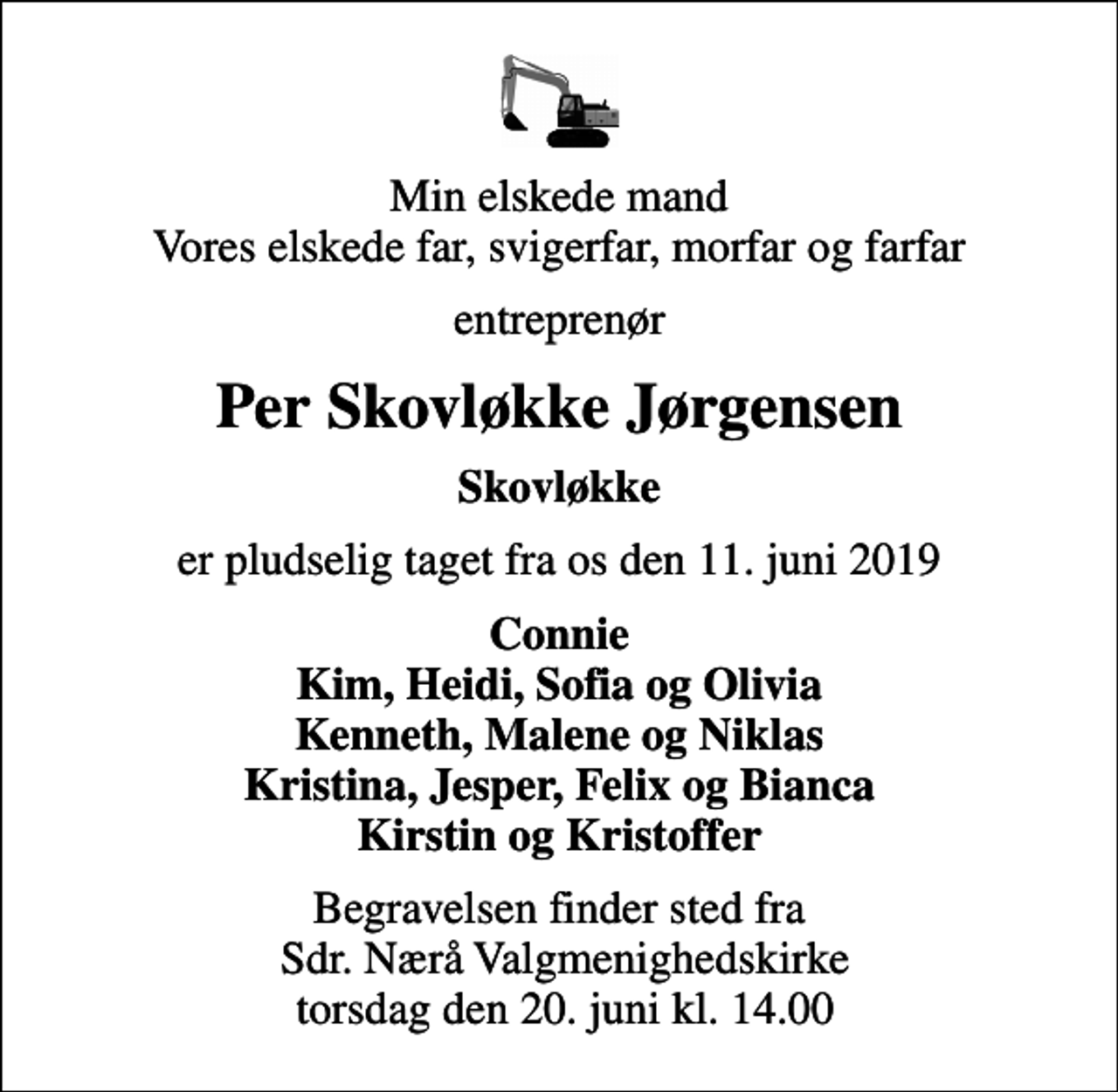 <p>Min elskede mand Vores elskede far, svigerfar, morfar og farfar<br />entreprenør<br />Per Skovløkke Jørgensen<br />Skovløkke<br />er pludselig taget fra os den 11. juni 2019<br />Connie Kim, Heidi, Sofia og Olivia Kenneth, Malene og Niklas Kristina, Jesper, Felix og Bianca Kirstin og Kristoffer<br />Begravelsen finder sted fra Sdr. Nærå Valgmenighedskirke torsdag den 20. juni kl. 14.00</p>