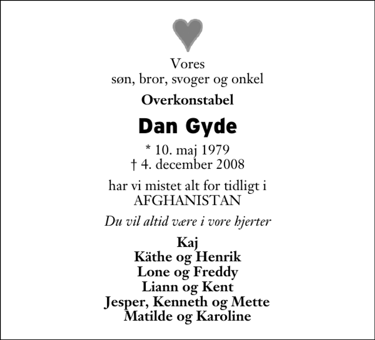 <p>Vores søn, bror, svoger og onkel<br />Overkonstabel<br />Dan Gyde<br />* 10. maj 1979<br />✝ 4. december 2008<br />har vi mistet alt for tidligt i AFGHANISTAN<br />Du vil altid være i vore hjerter<br />Kaj Käthe og Henrik Lone og Freddy Liann og Kent Jesper, Kenneth og Mette Matilde og Karoline</p>