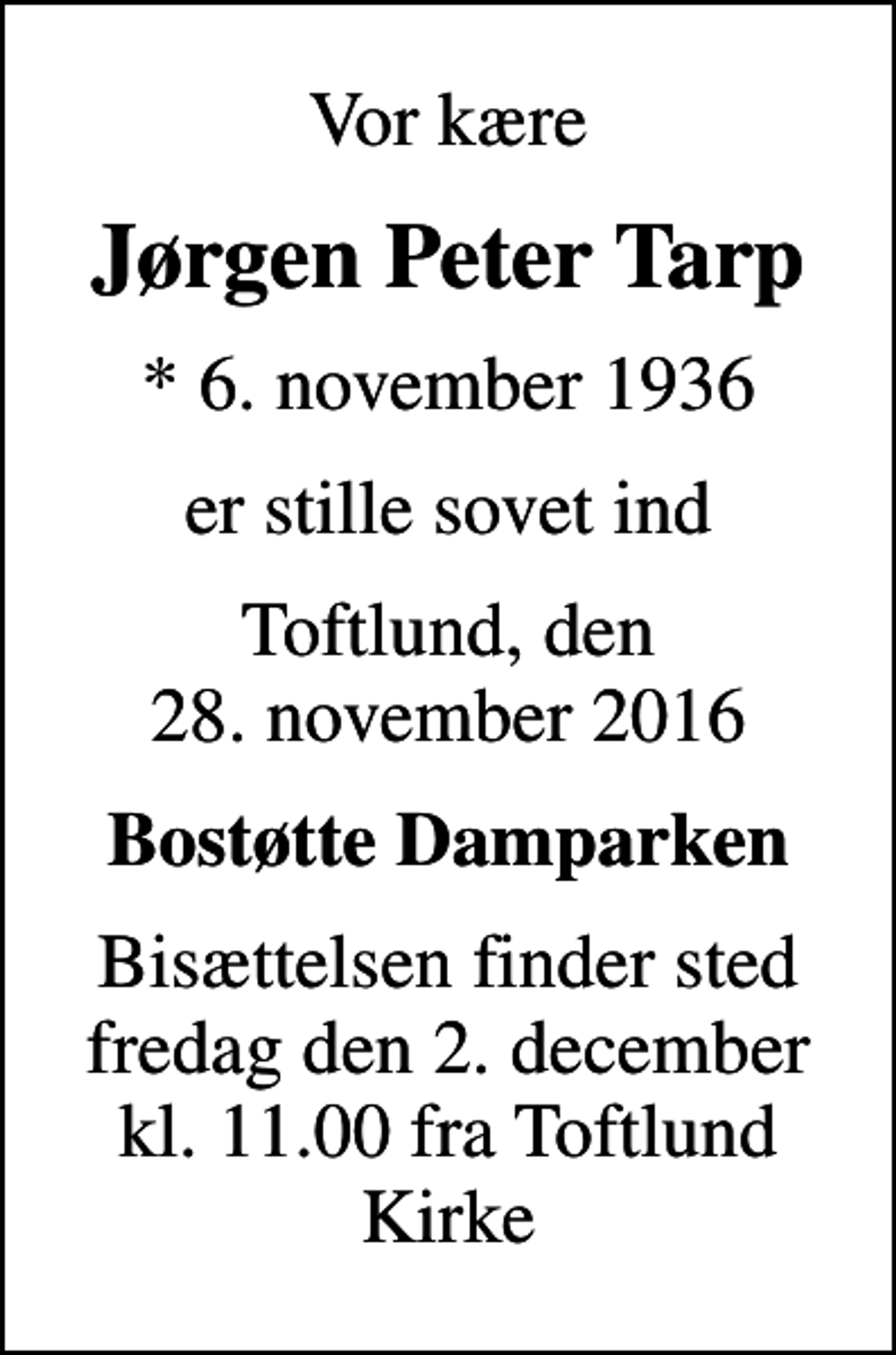 <p>Vor kære<br />Jørgen Peter Tarp<br />* 6. november 1936<br />er stille sovet ind<br />Toftlund, den 28. november 2016<br />Bostøtte Damparken<br />Bisættelsen finder sted fredag den 2. december kl. 11.00 fra Toftlund Kirke</p>
