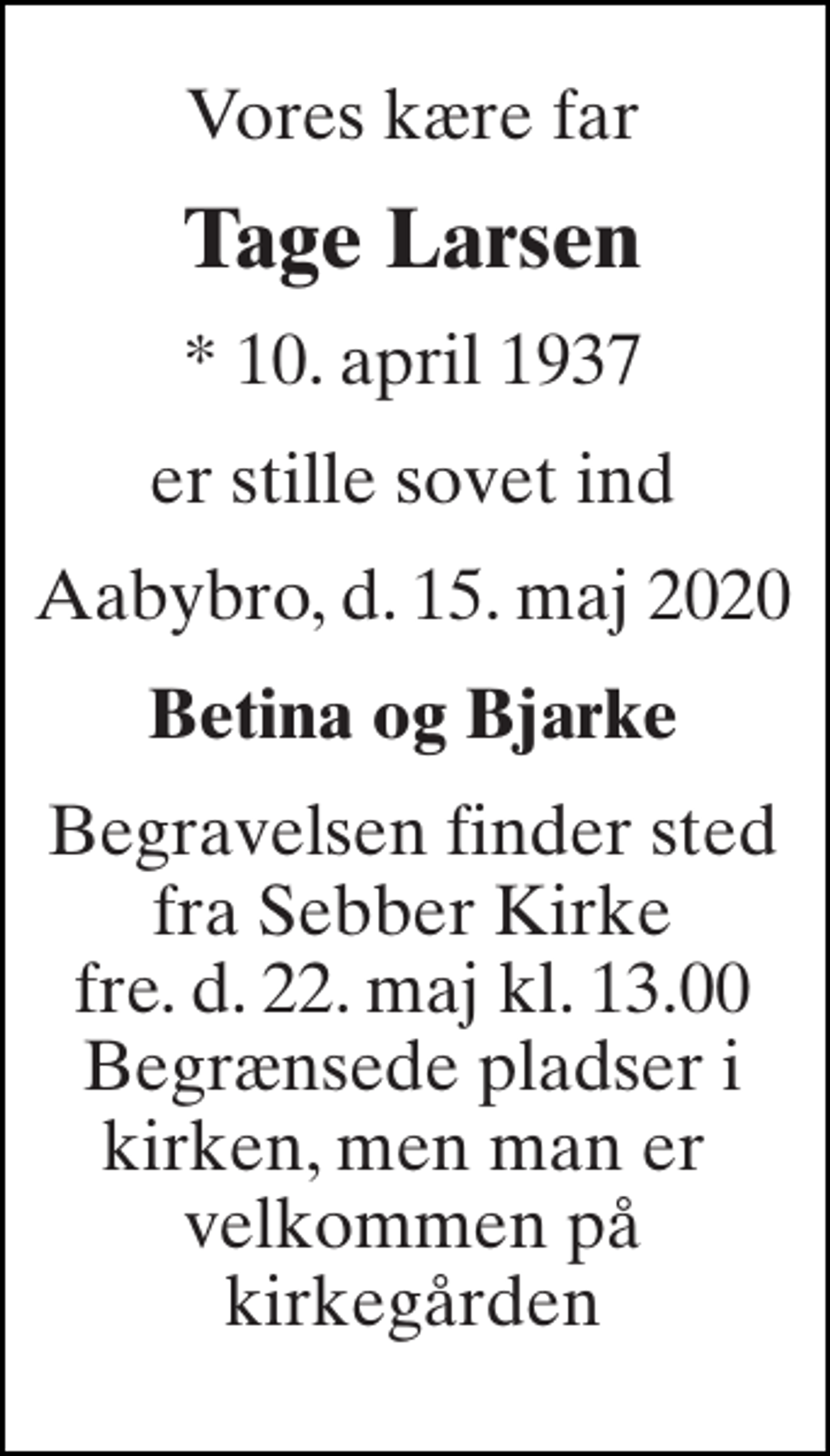 <p>Vores kære far<br />Tage Larsen<br />*​ 10. april 1937<br />er stille sovet ind<br />Aabybro, d. 15. maj 2020<br />Betina og Bjarke<br />Begravelsen finder sted fra Sebber Kirke fre. d. 22. maj kl. 13.00 Begrænsede pladser i kirken, men man er velkommen på kirkegården</p>