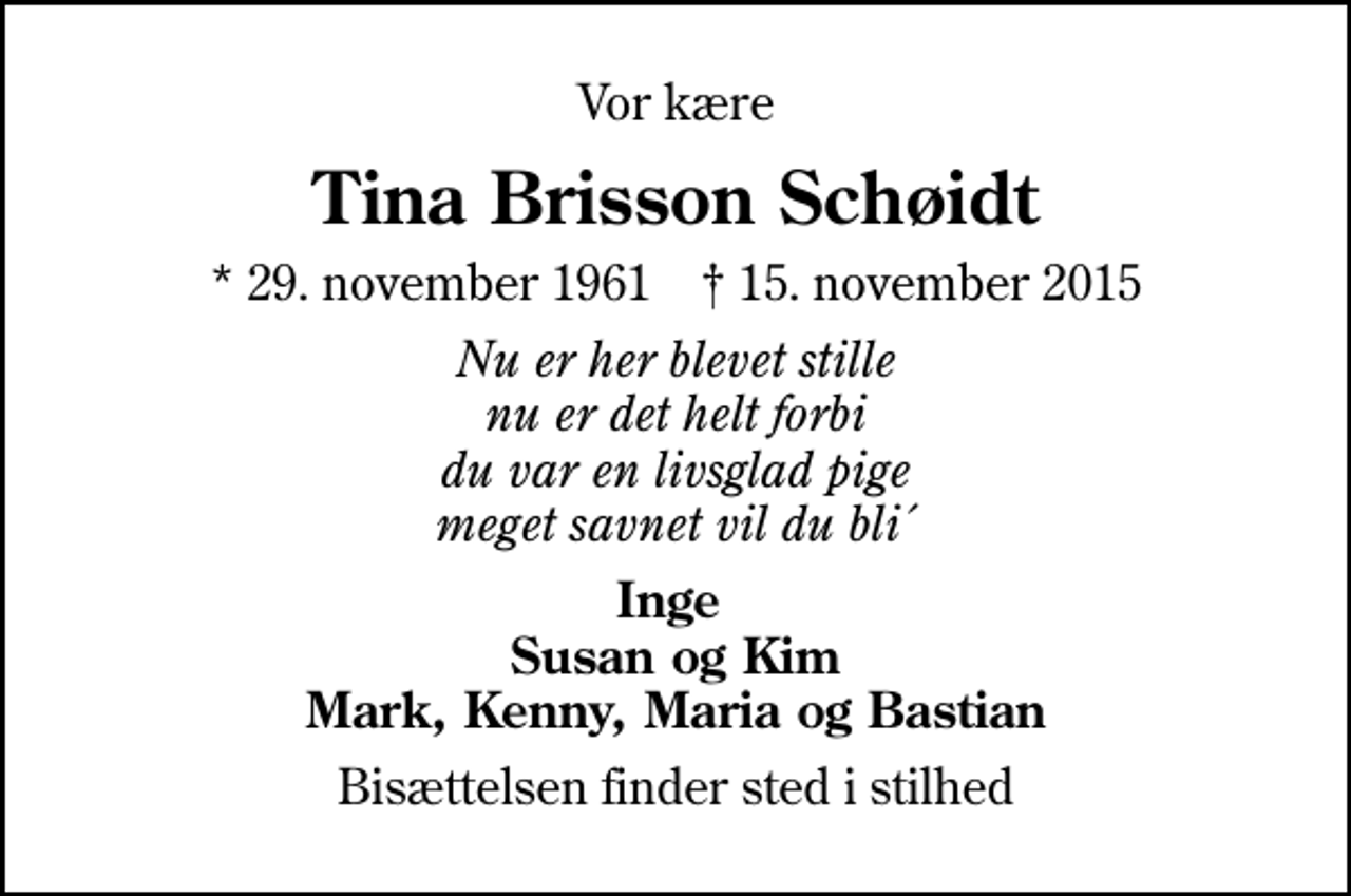 <p>Vor kære<br />Tina Brisson Schøidt<br />* 29. november 1961 ✝ 15. november 2015<br />Nu er her blevet stille nu er det helt forbi du var en livsglad pige meget savnet vil du bli´<br />Inge Susan og Kim Mark, Kenny, Maria og Bastian<br />Bisættelsen finder sted i stilhed</p>