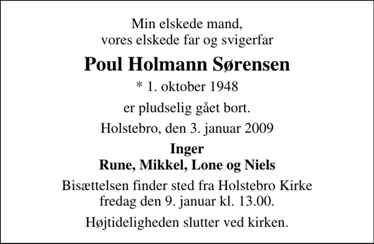 <p>Min elskede mand, vores elskede far og svigerfar<br />Poul Holmann Sørensen<br />* 1. oktober 1948<br />er pludselig gået bort.<br />Holstebro, den 3. januar 2009<br />Inger Rune, Mikkel, Lone og Niels<br />Bisættelsen finder sted fra Holstebro Kirke fredag den 9. januar kl. 13.00 Højtideligheden slutter ved kirken.</p>