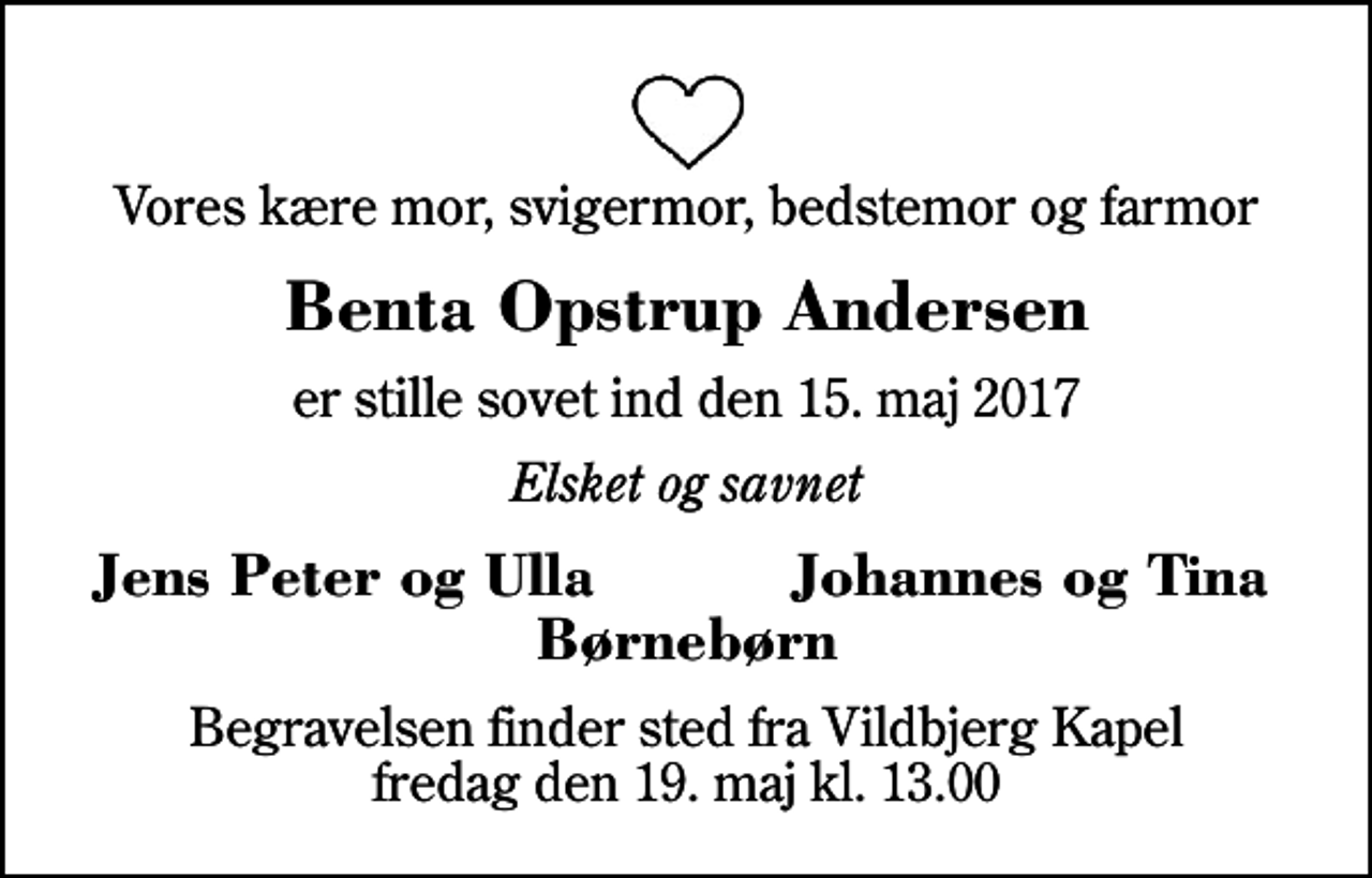 <p>Vores kære mor, svigermor, bedstemor og farmor<br />Benta Opstrup Andersen<br />er stille sovet ind den 15. maj 2017<br />Elsket og savnet<br />Jens Peter og Ulla<br />Johannes og Tina<br />Begravelsen finder sted fra Vildbjerg Kapel fredag den 19. maj kl. 13.00</p>