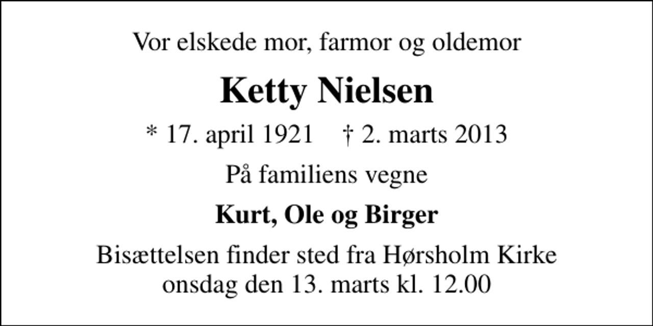 <p>Vor elskede mor, farmor og oldemor<br />Ketty Nielsen<br />* 17. april 1921 ✝ 2. marts 2013<br />På familiens vegne<br />Kurt, Ole og Birger<br />Bisættelsen finder sted fra Hørsholm Kirke onsdag den 13. marts kl. 12.00</p>