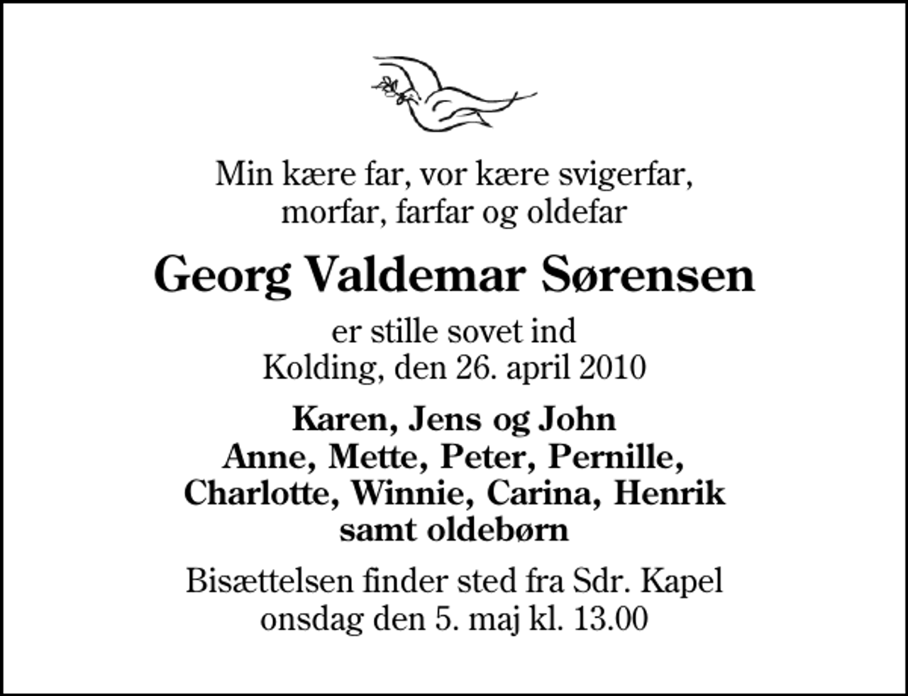 <p>Min kære far, vor kære svigerfar, morfar, farfar og oldefar<br />Georg Valdemar Sørensen<br />er stille sovet ind Kolding, den 26. april 2010<br />Karen, Jens og John Anne, Mette, Peter, Pernille, Charlotte, Winnie, Carina, Henrik samt oldebørn<br />Bisættelsen finder sted fra Sdr. Kapel onsdag den 5. maj kl. 13.00</p>