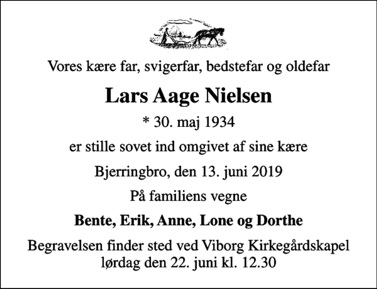 <p>Vores kære far, svigerfar, bedstefar og oldefar<br />Lars Aage Nielsen<br />* 30. maj 1934<br />er stille sovet ind omgivet af sine kære<br />Bjerringbro, den 13. juni 2019<br />På familiens vegne<br />Bente, Erik, Anne, Lone og Dorthe<br />Begravelsen finder sted ved Viborg Kirkegårdskapel lørdag den 22. juni kl. 12.30</p>