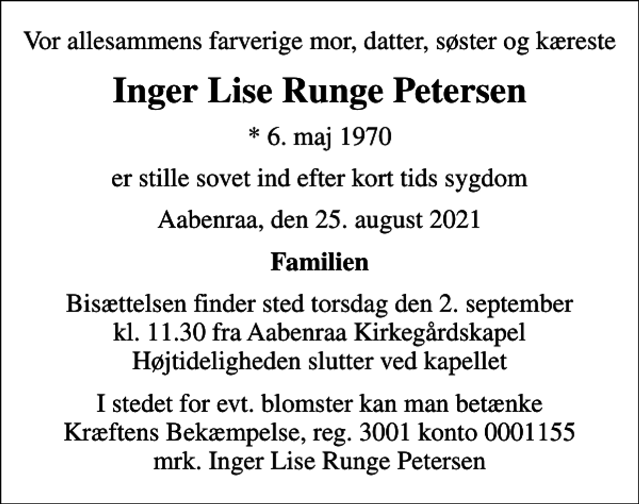 <p>Vor allesammens farverige mor, datter, søster og kæreste<br />Inger Lise Runge Petersen<br />* 6. maj 1970<br />er stille sovet ind efter kort tids sygdom<br />Aabenraa, den 25. august 2021<br />Familien<br />Bisættelsen finder sted torsdag den 2. september kl. 11.30 fra Aabenraa Kirkegårdskapel Højtideligheden slutter ved kapellet<br />I stedet for evt. blomster kan man betænke<br />Kræftens Bekæmpelse reg.3001konto0001155mrk. Inger Lise Runge<br />Petersen</p>