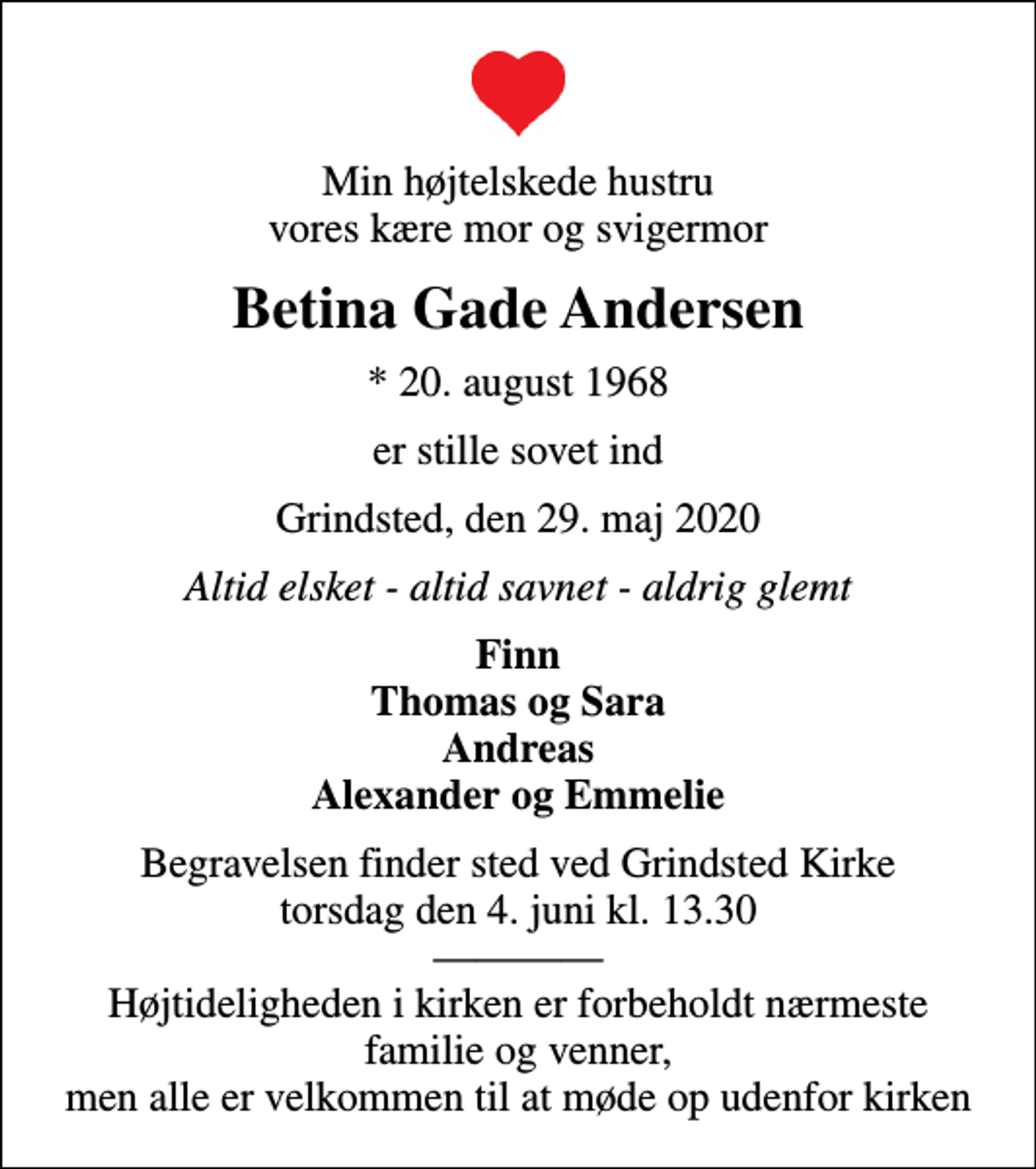 <p>Min højtelskede hustru vores kære mor og svigermor<br />Betina Gade Andersen<br />* 20. august 1968<br />er stille sovet ind<br />Grindsted, den 29. maj 2020<br />Altid elsket - altid savnet - aldrig glemt<br />Finn Thomas og Sara Andreas Alexander og Emmelie<br />Begravelsen finder sted ved Grindsted Kirke torsdag den 4. juni kl. 13.30 Højtideligheden i kirken er forbeholdt nærmeste familie og venner, men alle er velkommen til at møde op udenfor kirken</p>