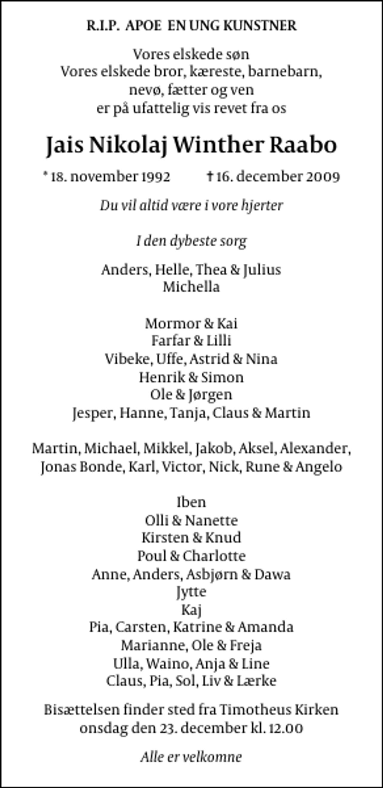 <p>R.I.P. APOE EN UNG KUNSTNER<br />Vores elskede søn Vores elskede bror, kæreste, barnebarn, nevø, fætter og ven er på ufattelig vis revet fra os<br />Jais Nikolaj Winther Raabo<br />* 18. november 1992 ✝ 16. december 2009<br />Du vil altid være i vore hjerter I den dybeste sorg<br />Anders, Helle, Thea &amp; Julius Michella Mormor &amp; Kai Farfar &amp; Lilli Vibeke, Uffe, Astrid &amp; Nina Henrik &amp; Simon Ole &amp; Jørgen Jesper, Hanne, Tanja, Claus &amp; Martin Martin, Michael, Mikkel, Jakob, Aksel, Alexander, Jonas Bonde, Karl, Victor, Nick, Rune &amp; Angelo Iben Olli &amp; Nanette Kirsten &amp; Knud Poul &amp; Charlotte Anne, Anders, Asbjørn &amp; Dawa Jytte Kaj Pia, Carsten, Katrine &amp; Amanda Marianne, Ole &amp; Freja Ulla, Waino, Anja &amp; Line Claus, Pia, Sol, Liv &amp; Lærke<br />Bisættelsen finder sted fra Timotheus Kirke onsdag den 23. december kl. 12.00<br />Alle er velkomne</p>