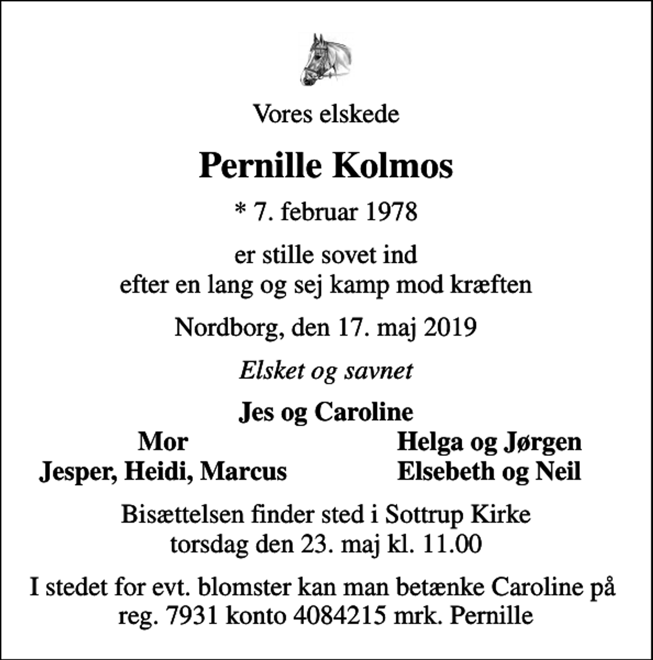 <p>Vores elskede<br />Pernille Kolmos<br />* 7. februar 1978<br />er stille sovet ind efter en lang og sej kamp mod kræften<br />Nordborg, den 17. maj 2019<br />Elsket og savnet<br />Jes og Caroline<br />Mor<br />Helga og Jørgen<br />Jesper, Heidi, Marcus<br />Elsebeth og Neil<br />Bisættelsen finder sted i Sottrup Kirke torsdag den 23. maj kl. 11.00<br />I stedet for evt. blomster kan man betænke Caroline på reg. 7931 konto 4084215 mrk. Pernille</p>