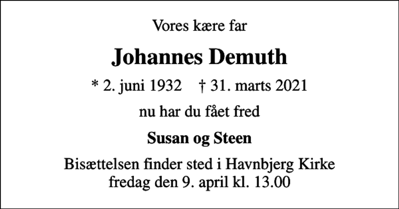 <p>Vores kære far<br />Johannes Demuth<br />* 2. juni 1932 ✝ 31. marts 2021<br />nu har du fået fred<br />Susan og Steen<br />Bisættelsen finder sted i Havnbjerg Kirke fredag den 9. april kl. 13.00</p>
