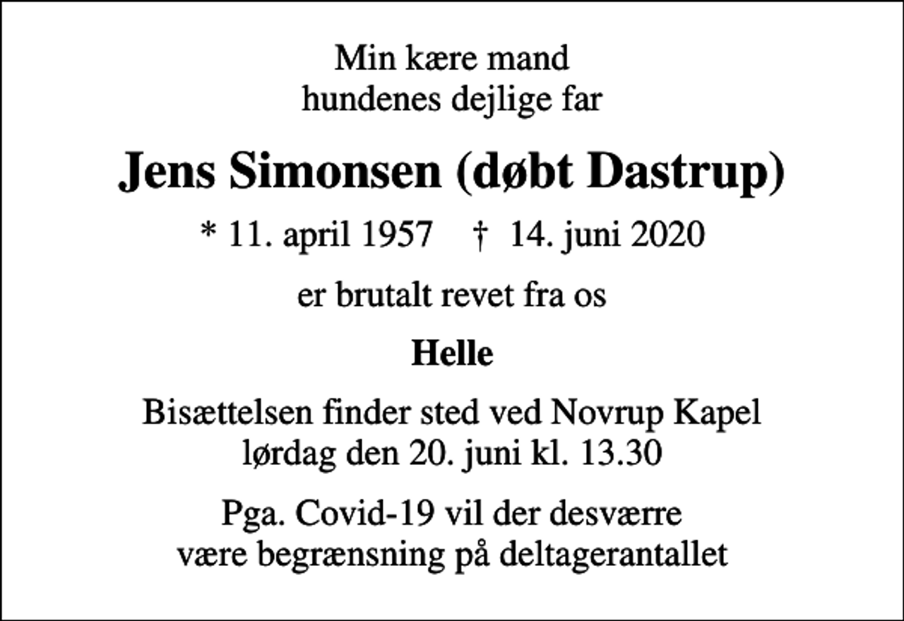<p>Min kære mand hundenes dejlige far<br />Jens Simonsen (døbt Dastrup)<br />* 11. april 1957 ✝ 14. juni 2020<br />er brutalt revet fra os<br />Helle<br />Bisættelsen finder sted ved Novrup Kapel lørdag den 20. juni kl. 13.30<br />Pga. Covid-19 vil der desværre være begrænsning på deltagerantallet</p>