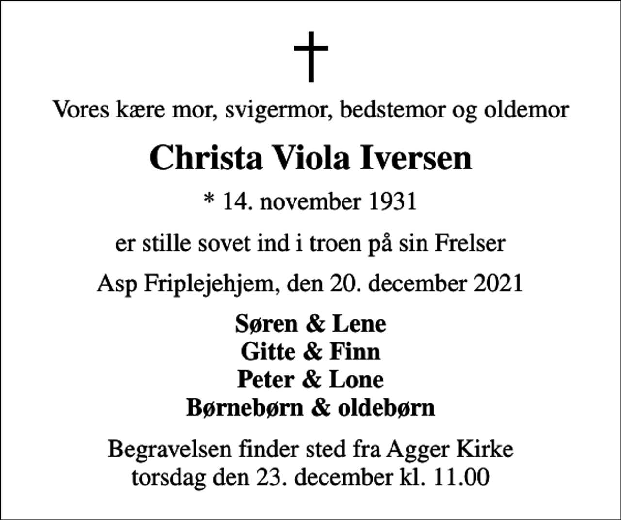 <p>Vores kære mor, svigermor, bedstemor og oldemor<br />Christa Viola Iversen<br />* 14. november 1931<br />er stille sovet ind i troen på sin Frelser<br />Asp Friplejehjem, den 20. december 2021<br />Søren &amp; Lene Gitte &amp; Finn Peter &amp; Lone Børnebørn &amp; oldebørn<br />Begravelsen finder sted fra Agger Kirke torsdag den 23. december kl. 11.00</p>