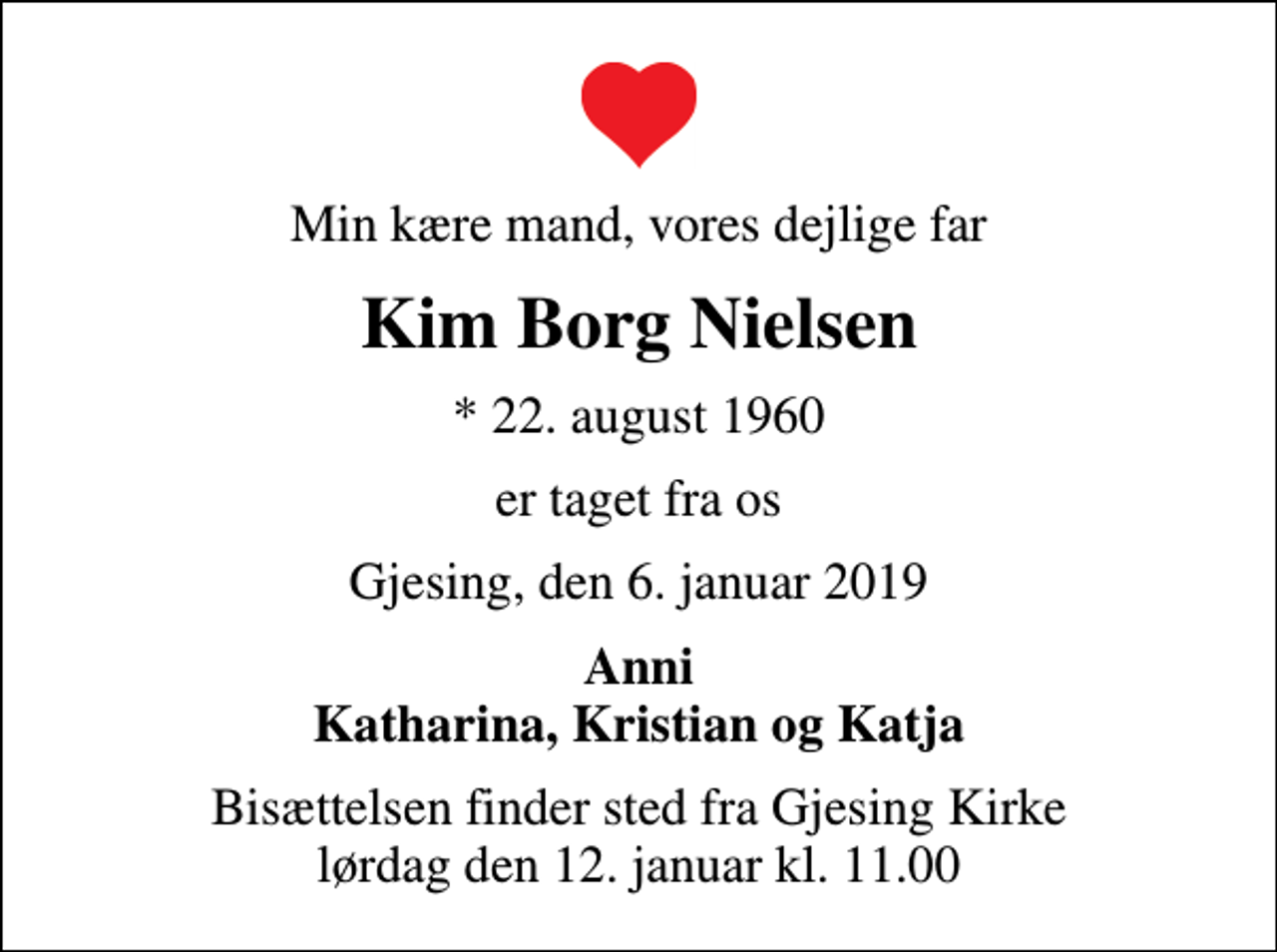 <p>Min kære mand, vores dejlige far<br />Kim Borg Nielsen<br />* 22. august 1960<br />er taget fra os<br />Gjesing, den 6. januar 2019<br />Anni Katharina, Kristian og Katja<br />Bisættelsen finder sted fra Gjesing Kirke lørdag den 12. januar kl. 11.00</p>