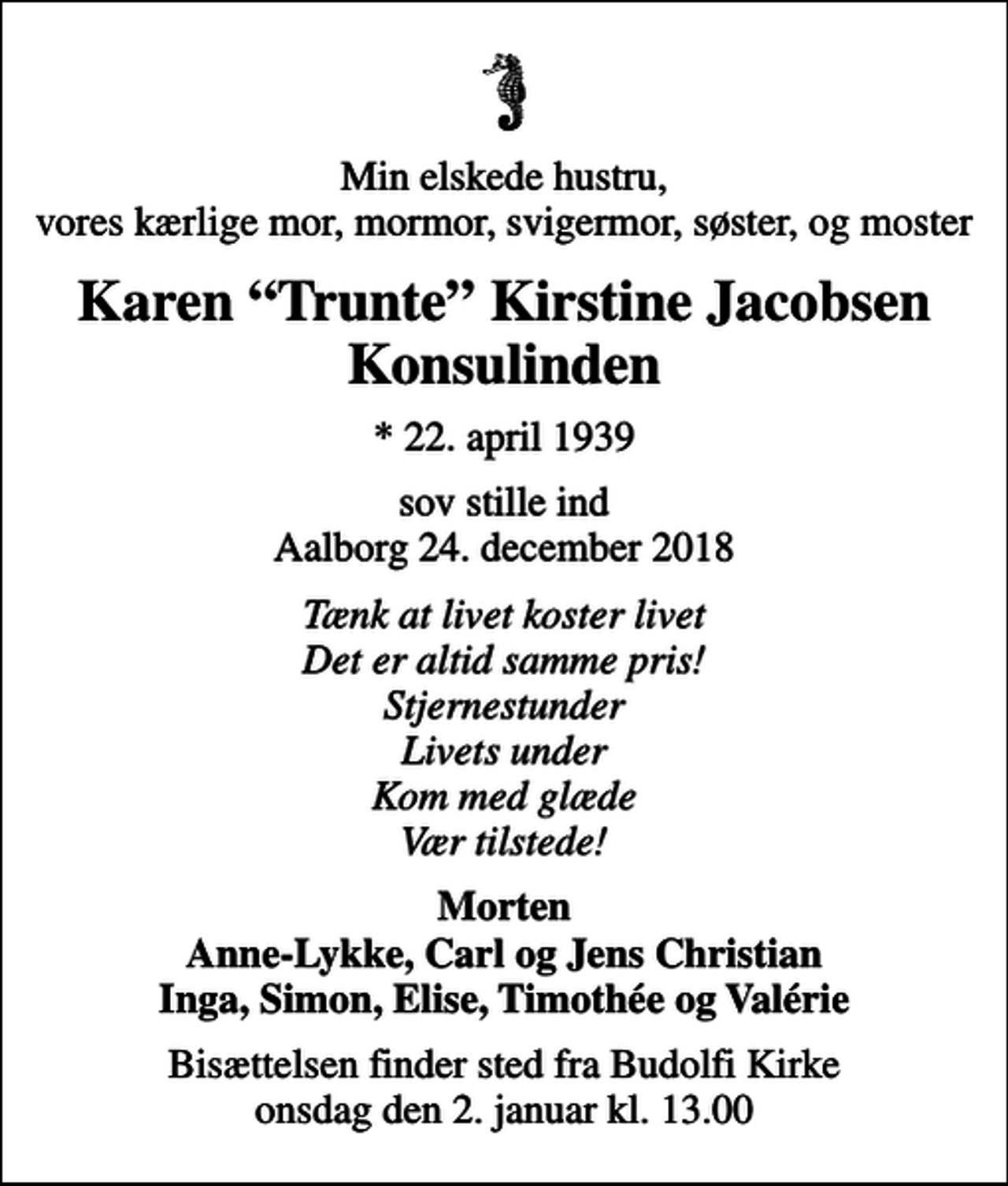<p>Min elskede hustru, vores kærlige mor, mormor, svigermor, søster, og moster<br />Karen Trunte Kirstine Jacobsen Konsulinden<br />* 22. april 1939<br />sov stille ind Aalborg 24. december 2018<br />Tænk at livet koster livet Det er altid samme pris! Stjernestunder Livets under Kom med glæde Vær tilstede!<br />Morten Anne-Lykke, Carl og Jens Christian Inga, Simon, Elise, Timothée og Valérie<br />Bisættelsen finder sted fra Budolfi Kirke onsdag den 2. januar kl. 13.00</p>