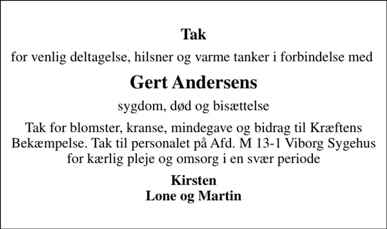 <p>Tak<br />for venlig deltagelse, hilsner og varme tanker i forbindelse med<br />Gert Andersens<br />sygdom, død og bisættelse<br />Tak for blomster, kranse, mindegave og bidrag til Kræftens Bekæmpelse. Tak til personalet på Afd. M 13-1 Viborg Sygehus for kærlig pleje og omsorg i en svær periode<br />Kirsten Lone og Martin</p>