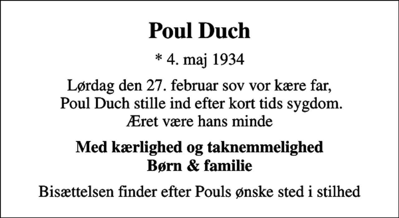 <p>Poul Duch<br />* 4. maj 1934<br />Lørdag den 27. februar sov vor kære far, Poul Duch stille ind efter kort tids sygdom. Æret være hans minde<br />Med kærlighed og taknemmelighed Børn &amp; familie<br />Bisættelsen finder efter Pouls ønske sted i stilhed</p>