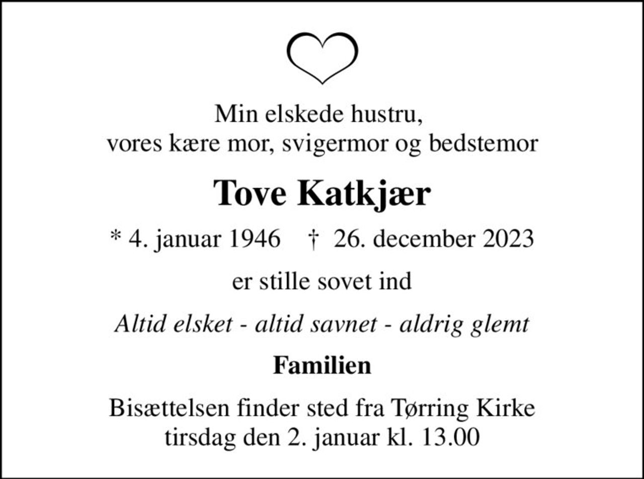 Min elskede hustru,  vores kære mor, svigermor og bedstemor
Tove Katkjær
* 4. januar 1946    ✝ 26. december 2023
er stille sovet ind
Altid elsket - altid savnet - aldrig glemt
Familien
Bisættelsen finder sted fra Tørring Kirke  tirsdag den 2. januar kl. 13.00