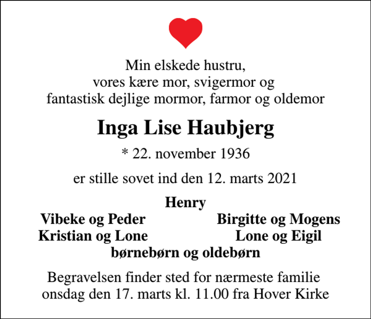 <p>Min elskede hustru, vores kære mor, svigermor og fantastisk dejlige mormor, farmor og oldemor<br />Inga Lise Haubjerg<br />* 22. november 1936<br />er stille sovet ind den 12. marts 2021<br />Henry<br />Vibeke og Peder<br />Birgitte og Mogens<br />Kristian og Lone<br />Lone og Eigil<br />Begravelsen finder sted for nærmeste familie onsdag den 17. marts kl. 11.00 fra Hover Kirke</p>