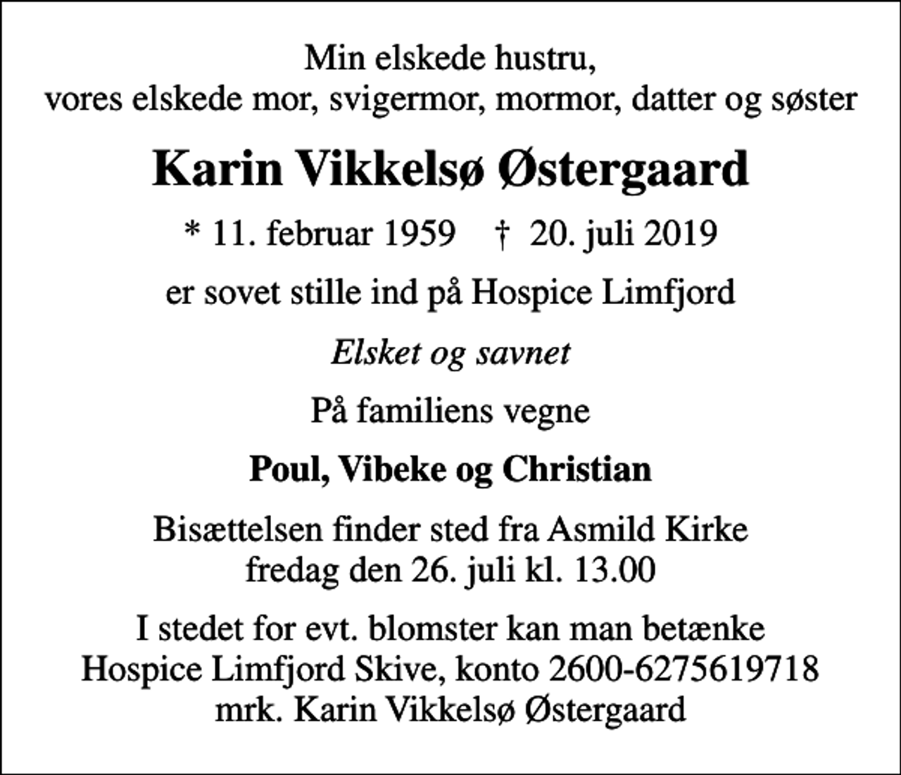 <p>Min elskede hustru, vores elskede mor, svigermor, mormor, datter og søster<br />Karin Vikkelsø Østergaard<br />* 11. februar 1959 ✝ 20. juli 2019<br />er sovet stille ind på Hospice Limfjord<br />Elsket og savnet<br />På familiens vegne<br />Poul, Vibeke og Christian<br />Bisættelsen finder sted fra Asmild Kirke fredag den 26. juli kl. 13.00<br />I stedet for evt. blomster kan man betænke<br />Hospice Limfjord Skive konto2600-6275619718mrk. Karin Vikkelsø<br />Østergaard</p>