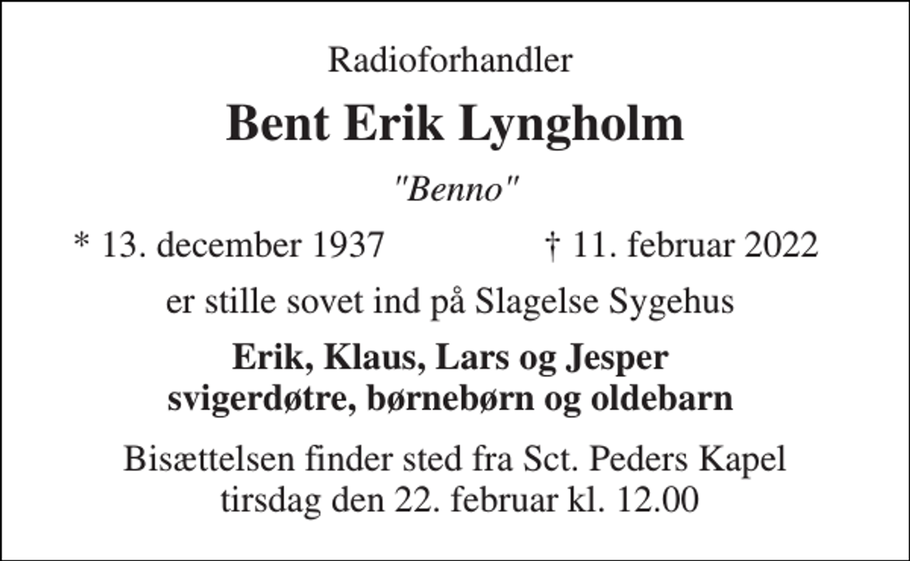 <p>Radioforhandler<br />Bent Erik Lyngholm<br />"Benno"<br />*​ 13. december 1937<br />✝​ 11. februar 2022​<br />er stille sovet ind på Slagelse Sygehus<br />Erik, Klaus, Lars og Jesper svigerdøtre, børnebørn og oldebarn<br />Bisættelsen finder sted fra Sct. Peders Kapel tirsdag den 22. februar kl. 12.00</p>