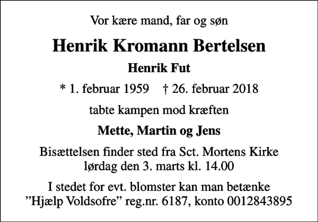 <p>Vor kære mand, far og søn<br />Henrik Kromann Bertelsen<br />Henrik Fut<br />* 1. februar 1959 ✝ 26. februar 2018<br />tabte kampen mod kræften<br />Mette, Martin og Jens<br />Bisættelsen finder sted fra Sct. Mortens Kirke lørdag den 3. marts kl. 14.00<br />I stedet for evt. blomster kan man betænke Hjælp Voldsofre reg.nr. 6187, konto 0012843895</p>