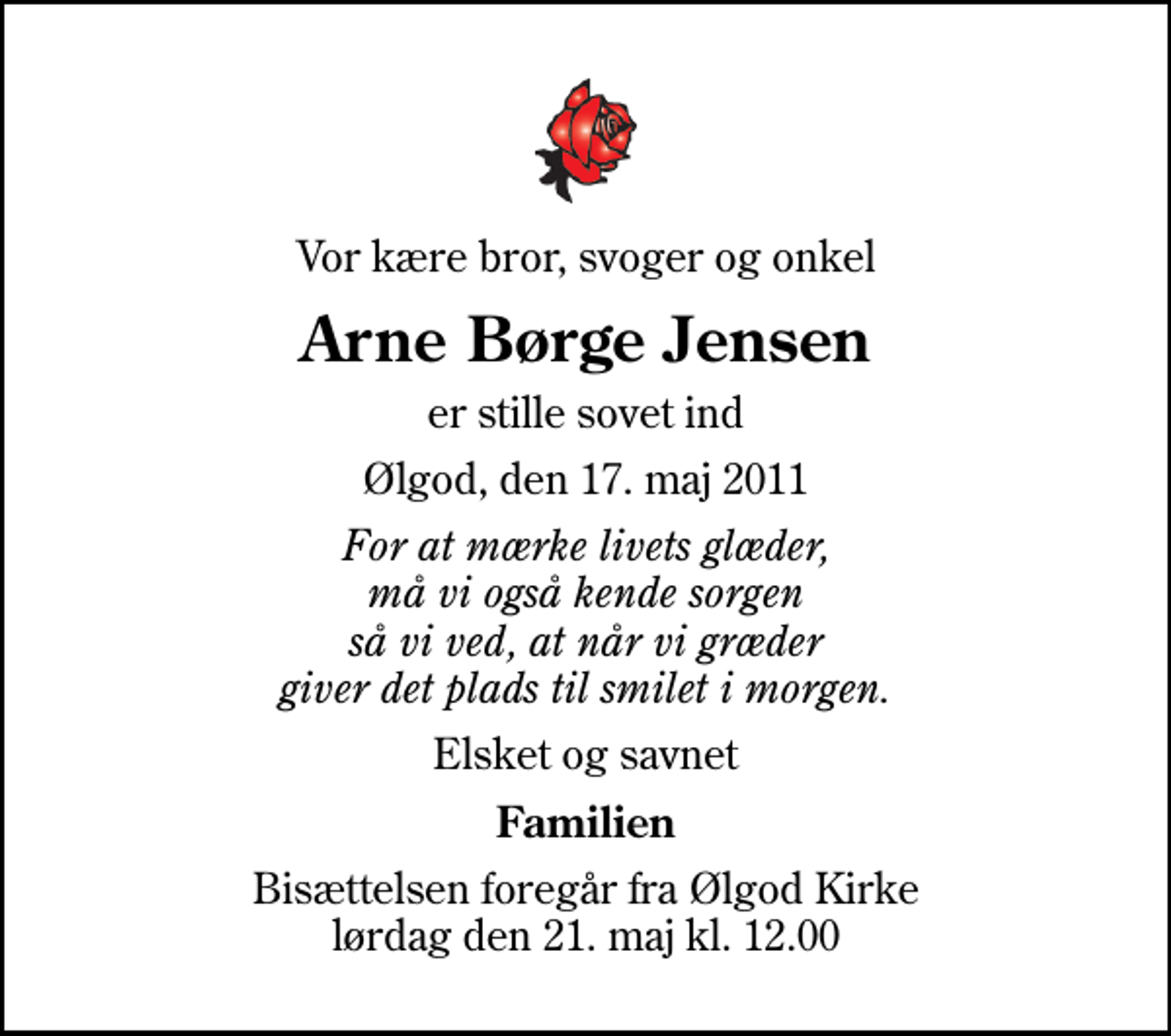<p>Vor kære bror, svoger og onkel<br />Arne Børge Jensen<br />er stille sovet ind<br />Ølgod, den 17. maj 2011<br />For at mærke livets glæder, må vi også kende sorgen så vi ved, at når vi græder giver det plads til smilet i morgen.<br />Elsket og savnet<br />Familien<br />Bisættelsen foregår fra Ølgod Kirke lørdag den 21. maj kl. 12.00</p>