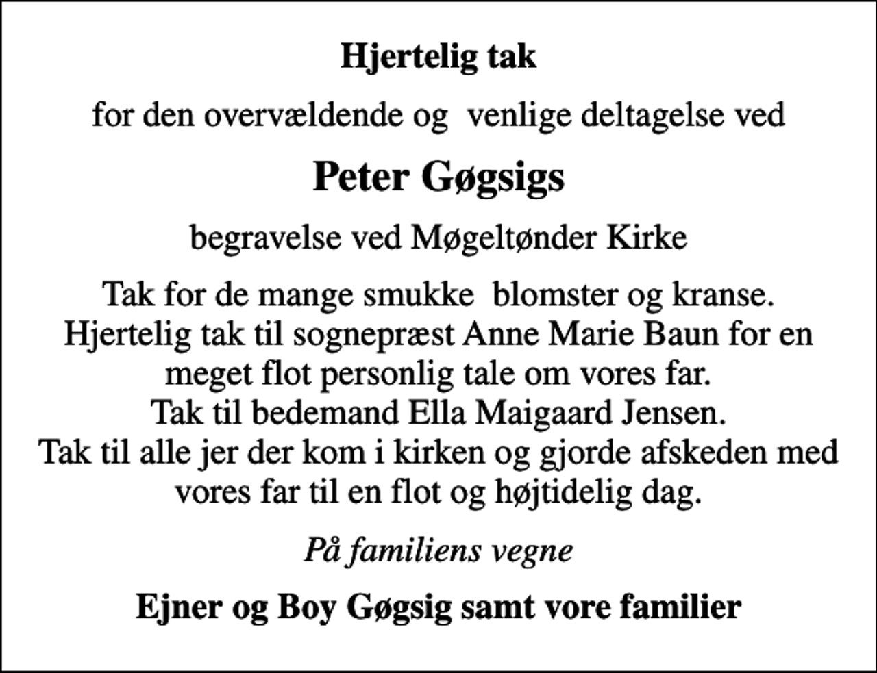 <p>Hjertelig tak<br />for den overvældende og venlige deltagelse ved<br />Peter Gøgsigs<br />begravelse ved Møgeltønder Kirke<br />Tak for de mange smukke blomster og kranse. Hjertelig tak til sognepræst Anne Marie Baun for en meget flot personlig tale om vores far. Tak til bedemand Ella Maigaard Jensen. Tak til alle jer der kom i kirken og gjorde afskeden med vores far til en flot og højtidelig dag.<br />På familiens vegne<br />Ejner og Boy Gøgsig samt vore familier</p>