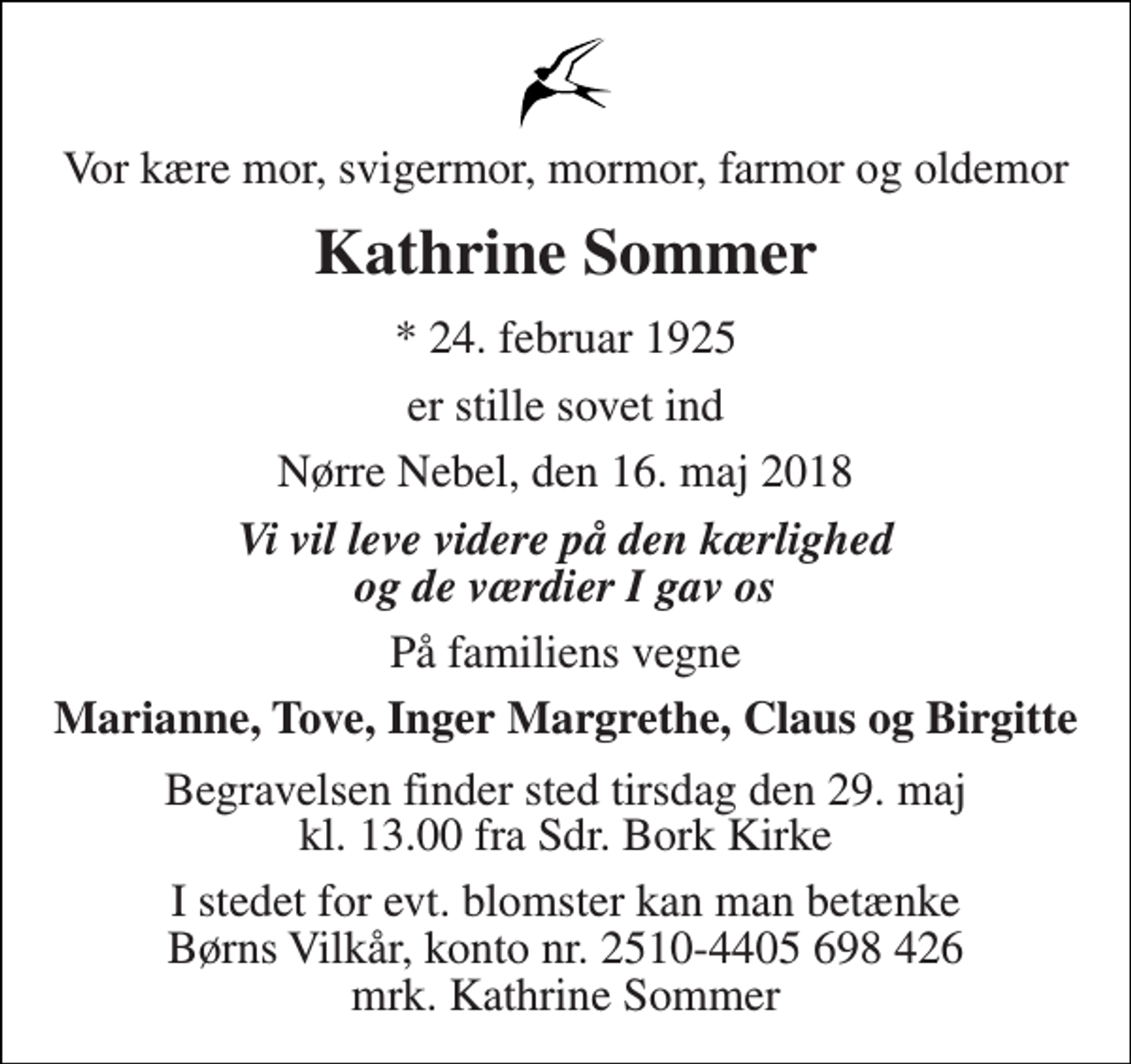 <p>Vor kære mor, svigermor, mormor, farmor og oldemor<br />Kathrine Sommer<br />* 24. februar 1925<br />er stille sovet ind<br />Nørre Nebel, den 16. maj 2018<br />Vi vil leve videre på den kærlighed og de værdier I gav os<br />På familiens vegne<br />Marianne, Tove, Inger Margrethe, Claus og Birgitte<br />Begravelsen finder sted tirsdag den 29. maj kl. 13.00 fra Sdr. Bork Kirke<br />I stedet for evt. blomster kan man betænke Børns Vilkår, konto nr. 2510-4405 698 426 mrk. Kathrine Sommer</p>
