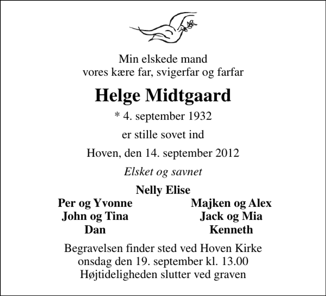 <p>Min elskede mand vores kære far, svigerfar og farfar<br />Helge Midtgaard<br />* 4. september 1932<br />er stille sovet ind<br />Hoven, den 14. september 2012<br />Elsket og savnet<br />Nelly Elise<br />Per og Yvonne<br />Majken og Alex<br />John og Tina<br />Jack og Mia<br />Dan<br />Kenneth<br />Begravelsen finder sted ved Hoven Kirke onsdag den 19. september kl. 13.00 Højtideligheden slutter ved graven</p>
