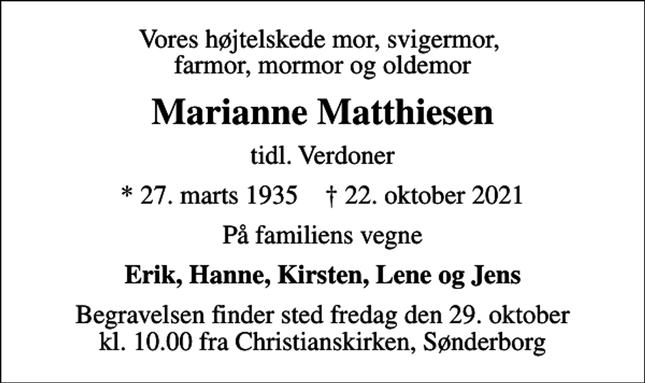 <p>Vores højtelskede mor, svigermor, farmor, mormor og oldemor<br />Marianne Matthiesen<br />tidl. Verdoner<br />* 27. marts 1935 ✝ 22. oktober 2021<br />På familiens vegne<br />Erik, Hanne, Kirsten, Lene og Jens<br />Begravelsen finder sted fredag den 29. oktober kl. 10.00 fra Christianskirken, Sønderborg</p>