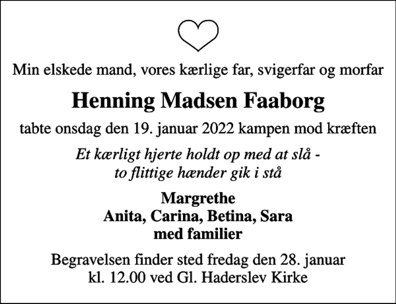 <p>Min elskede mand, vores kærlige far, svigerfar og morfar<br />Henning Madsen Faaborg<br />tabte onsdag den 19. januar 2022 kampen mod kræften<br />Et kærligt hjerte holdt op med at slå - to flittige hænder gik i stå<br />Margrethe Anita, Carina, Betina, Sara med familier<br />Begravelsen finder sted fredag den 28. januar kl. 12.00 ved Gl. Haderslev Kirke</p>