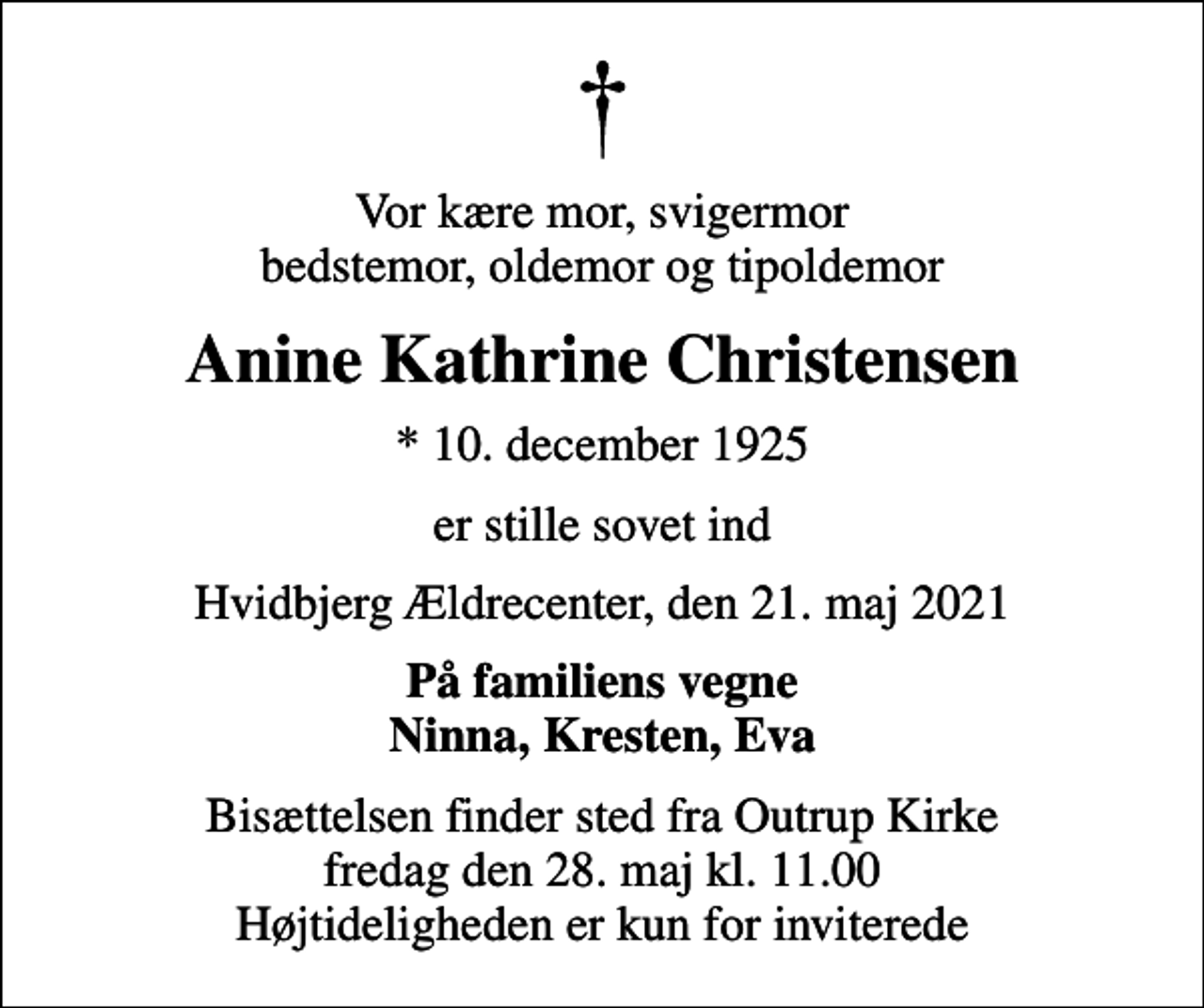 <p>Vor kære mor, svigermor bedstemor, oldemor og tipoldemor<br />Anine Kathrine Christensen<br />* 10. december 1925<br />er stille sovet ind<br />Hvidbjerg Ældrecenter, den 21. maj 2021<br />På familiens vegne Ninna, Kresten, Eva<br />Bisættelsen finder sted fra Outrup Kirke fredag den 28. maj kl. 11.00 Højtideligheden er kun for inviterede</p>