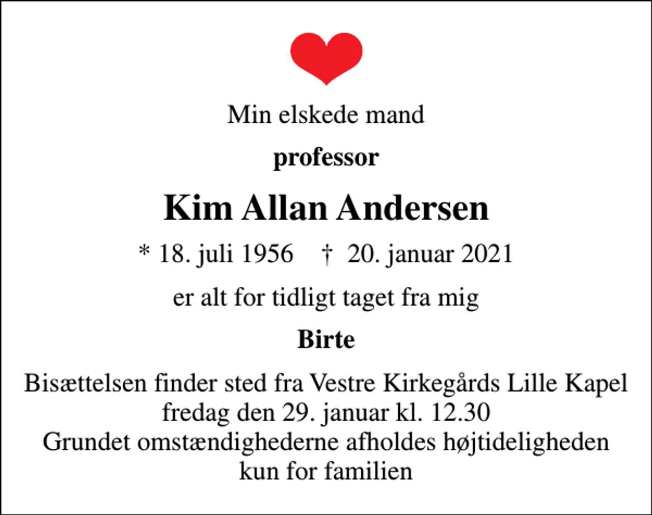 <p>Min elskede mand<br />professor<br />Kim Allan Andersen<br />* 18. juli 1956 ✝ 20. januar 2021<br />er alt for tidligt taget fra mig<br />Birte<br />Bisættelsen finder sted fra Vestre Kirkegårds Lille Kapel fredag den 29. januar kl. 12.30 Grundet omstændighederne afholdes højtideligheden kun for familien</p>